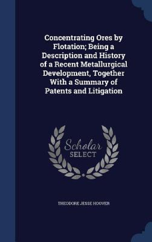 Concentrating Ores by Flotation; Being a Description and History of a Recent Metallurgical Development, Together With a Summary of Patents and Litigat by Theodore Jesse Hoover