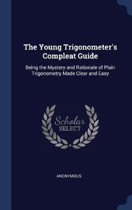 The Young Trigonometer's Compleat Guide: Being the Mystery and Rationale of Plain Trigonometry Made Clear and Easy by Anonymous