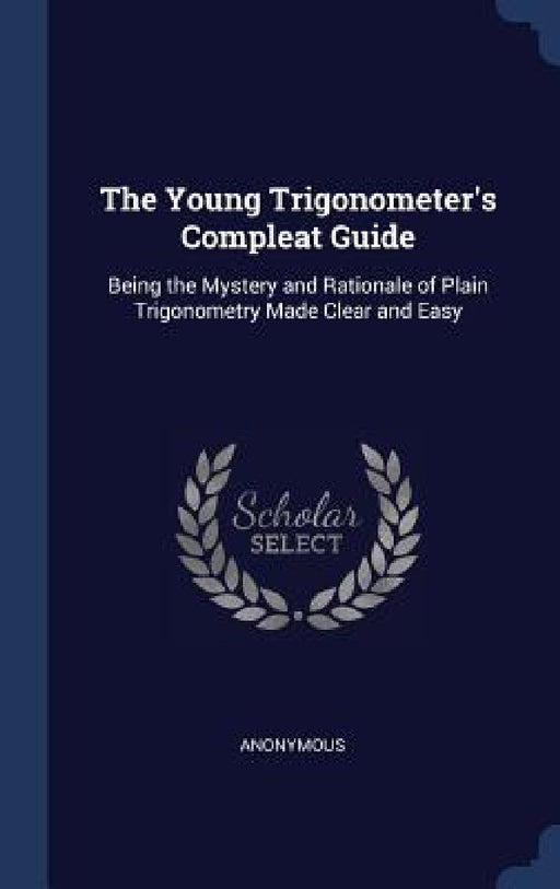The Young Trigonometer's Compleat Guide: Being the Mystery and Rationale of Plain Trigonometry Made Clear and Easy by Anonymous