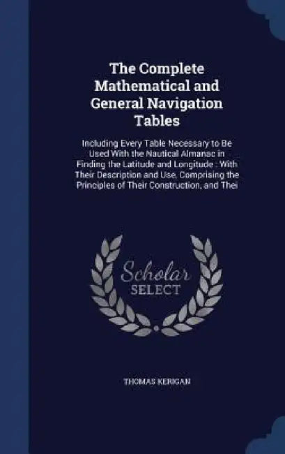 The Complete Mathematical and General Navigation Tables: Including Every Table Necessary to Be Used With the Nautical Almanac in Finding the Latitude by Thomas Kerigan