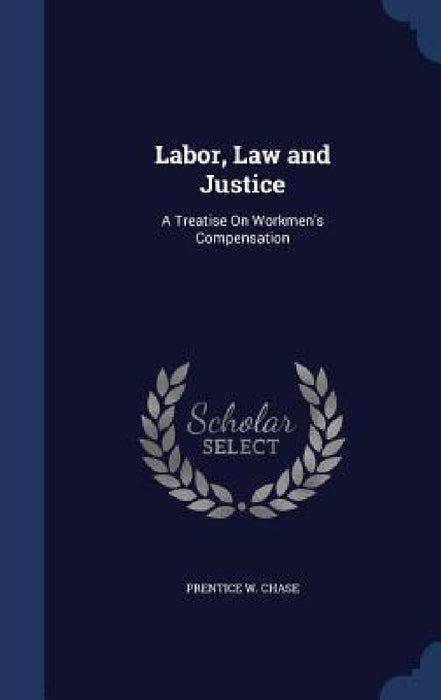 Labor, Law and Justice: A Treatise On Workmen's Compensation by Prentice W. Chase