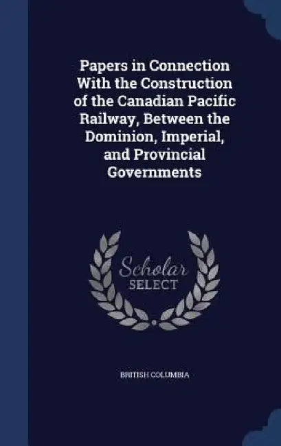 Papers in Connection With the Construction of the Canadian Pacific Railway, Between the Dominion, Imperial, and Provincial Governments by British Columbia