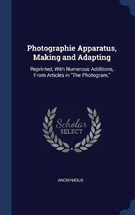 Photographie Apparatus, Making and Adapting: Reprinted, With Numerous Additions, From Articles in "The Photogram," by Anonymous