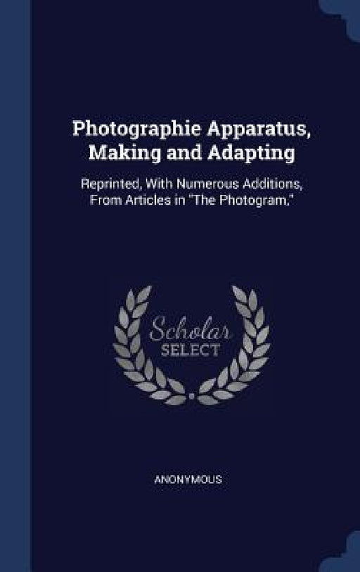 Photographie Apparatus, Making and Adapting: Reprinted, With Numerous Additions, From Articles in "The Photogram," by Anonymous