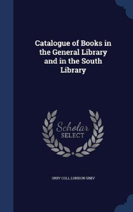 Catalogue of Books in the General Library and in the South Library by Univ Coll London Univ