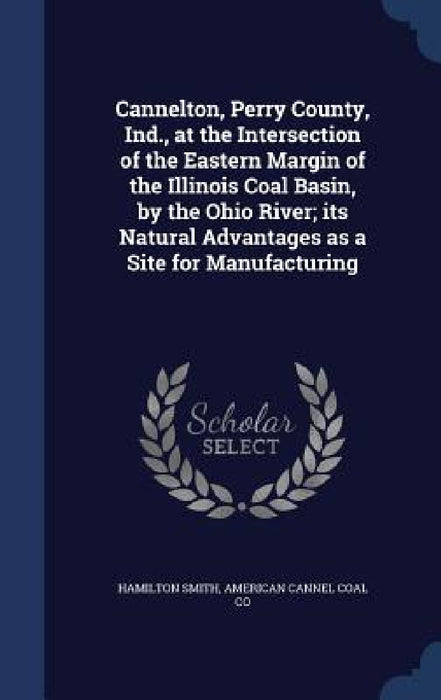 Cannelton, Perry County, Ind., at the Intersection of the Eastern Margin of the Illinois Coal Basin, by the Ohio River; its Natural Advantages as a Si by Hamilton Smith, American Cannel Coal Co