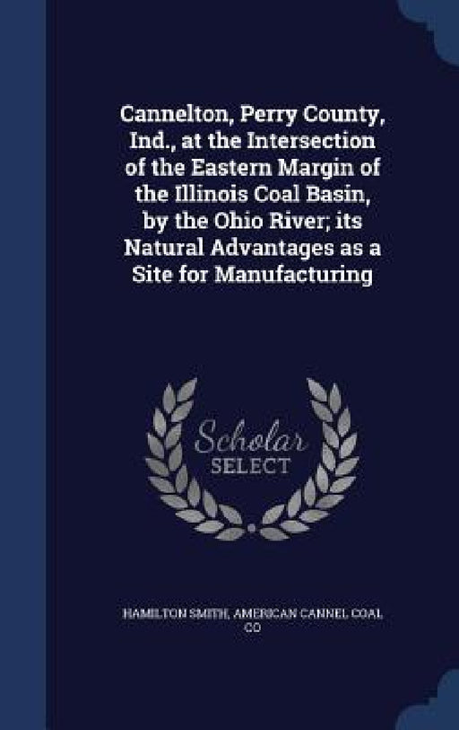 Cannelton, Perry County, Ind., at the Intersection of the Eastern Margin of the Illinois Coal Basin, by the Ohio River; its Natural Advantages as a Si by Hamilton Smith, American Cannel Coal Co