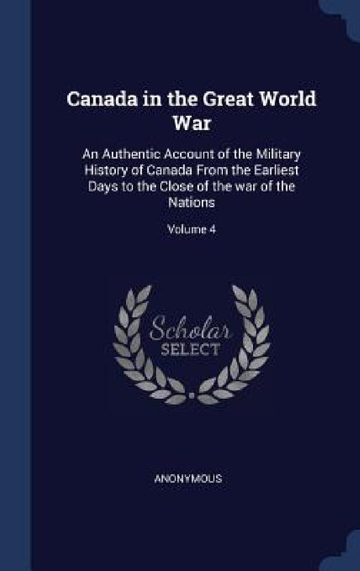 Canada in the Great World War: An Authentic Account of the Military History of Canada From the Earliest Days to the Close of the war of the Nations; by Anonymous