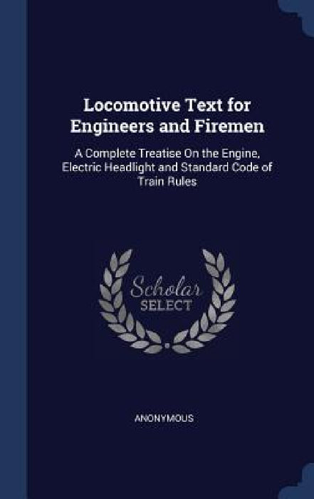 Locomotive Text for Engineers and Firemen: A Complete Treatise On the Engine, Electric Headlight and Standard Code of Train Rules by Anonymous