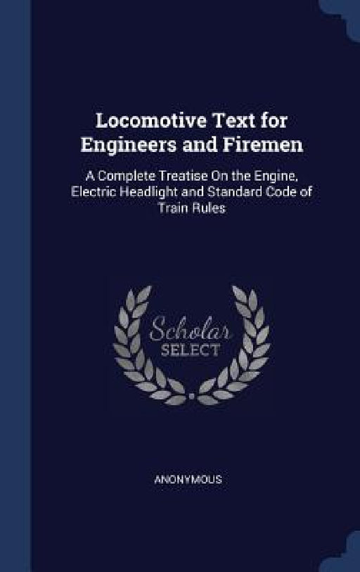 Locomotive Text for Engineers and Firemen: A Complete Treatise On the Engine, Electric Headlight and Standard Code of Train Rules by Anonymous