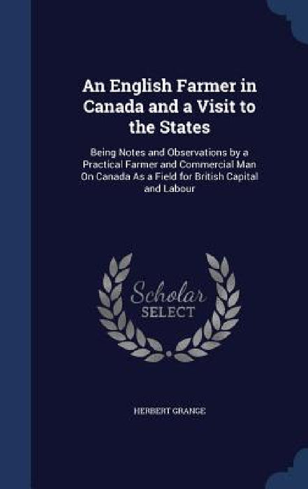 An English Farmer in Canada and a Visit to the States: Being Notes and Observations by a Practical Farmer and Commercial Man On Canada As a Field for by Herbert Grange