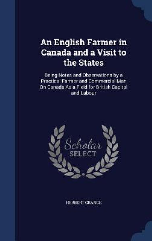An English Farmer in Canada and a Visit to the States: Being Notes and Observations by a Practical Farmer and Commercial Man On Canada As a Field for by Herbert Grange