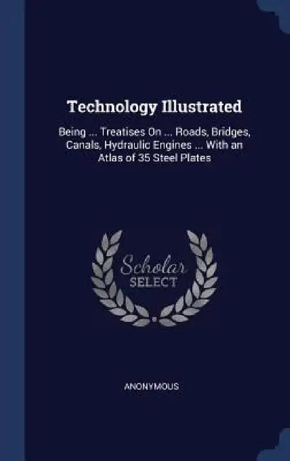 Technology Illustrated: Being ... Treatises On ... Roads, Bridges, Canals, Hydraulic Engines ... With an Atlas of 35 Steel Plates by Anonymous