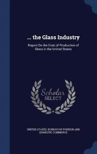... the Glass Industry: Report On the Cost of Production of Glass in the United States by United States Bureau of Foreign and Dom