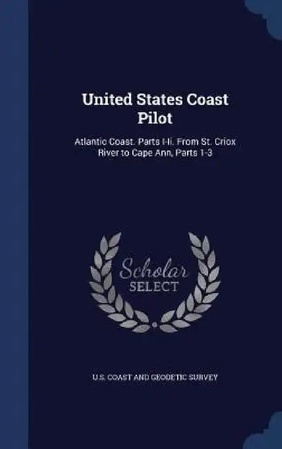 United States Coast Pilot: Atlantic Coast. Parts I-Ii. From St. Criox River to Cape Ann, Parts 1-3 by U. S. Coast and Geodetic Survey