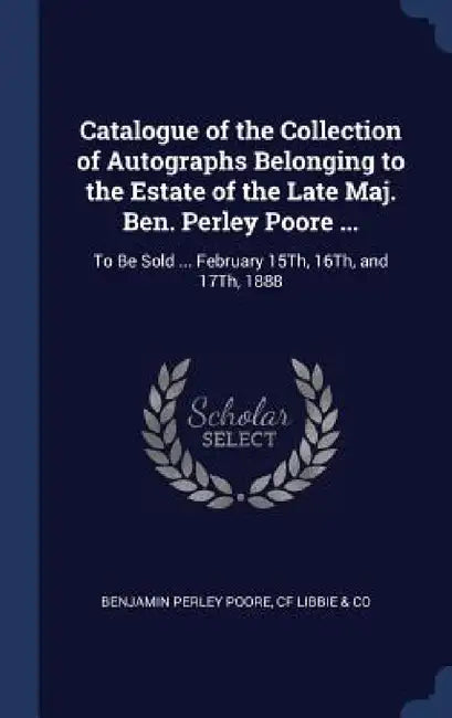 Catalogue of the Collection of Autographs Belonging to the Estate of the Late Maj. Ben. Perley Poore ...: To Be Sold ... February 15Th, 16Th, and 17Th by Benjamin Perley Poore, Cf Libbie &. Co