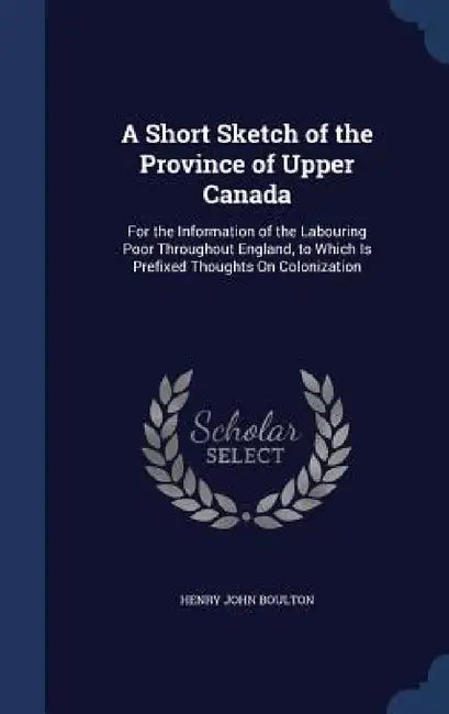 A Short Sketch of the Province of Upper Canada: For the Information of the Labouring Poor Throughout England, to Which Is Prefixed Thoughts On Coloniz by Henry John Boulton