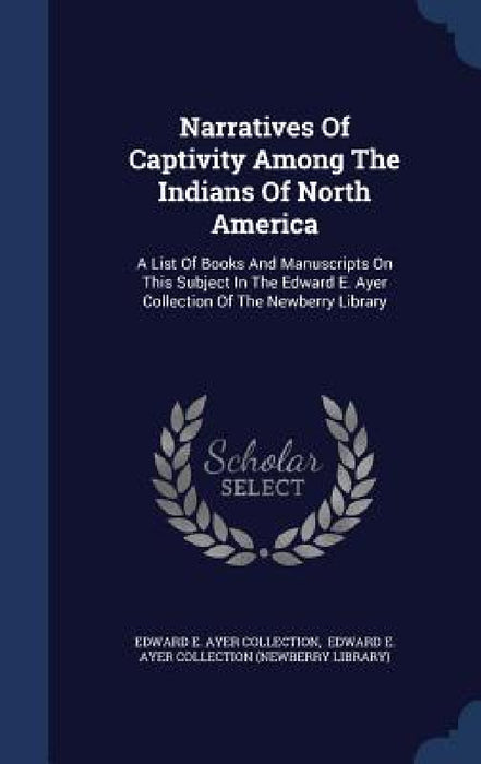 Narratives Of Captivity Among The Indians Of North America: A List Of Books And Manuscripts On This Subject In The Edward E. Ayer Collection Of The Ne by Edward E Ayer Collection, Edward E Ayer Collection (Newberry Lib