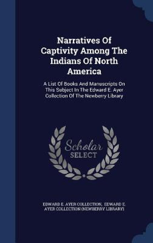 Narratives Of Captivity Among The Indians Of North America: A List Of Books And Manuscripts On This Subject In The Edward E. Ayer Collection Of The Ne by Edward E Ayer Collection, Edward E Ayer Collection (Newberry Lib