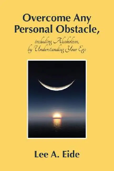 Overcome Any Personal Obstacle, including Alcoholism, by Understanding Your Ego by Lee Eide