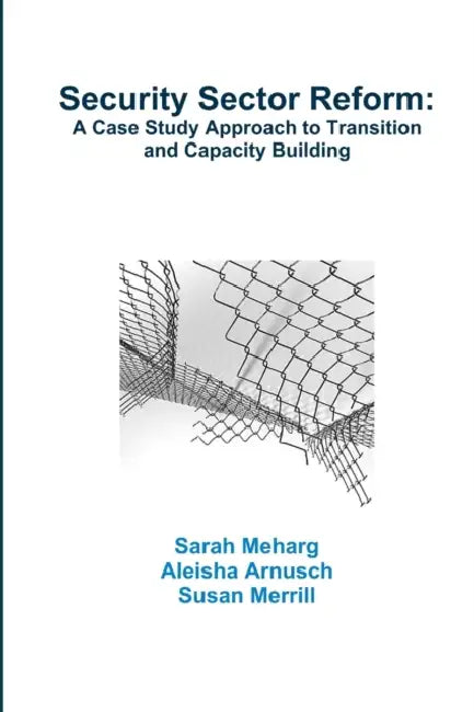 Security Sector Reform: A Case Study Approach to Transition and Capacity Building by Sarah Meharg, Aleisha Arnusch, Susan Merrill