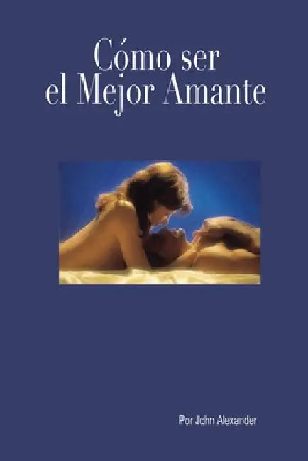 Cómo ser el mejor amante que ella haya tenido by John Alexander