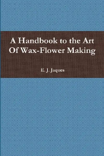 A Handbook to the Art Of Wax-Flower Making by E. J. Jaques