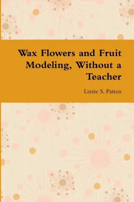 Wax Flowers and Fruit Modeling, Without a Teacher by Lizzie S. Patten