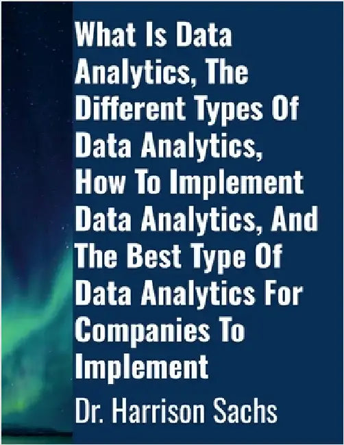What Is Data Analytics, The Different Types Of Data Analytics, How To Implement Data Analytics, And The Best Type Of Data Analytics For Companies To I by Sachs, Harrison