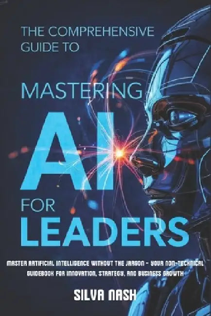 The Comprehensive Guide to Mastering AI for Leaders: Master Artificial Intelligence without the Jargon - Your Non-Technical Guidebook for Innovation, by Silva Nash