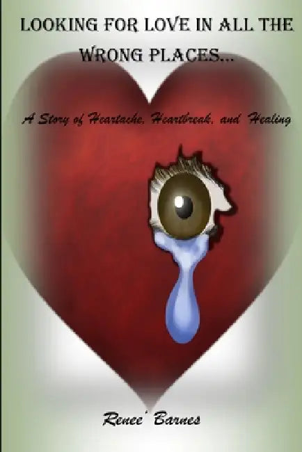 Looking For Love In All The Wrong Places...A Story of Heartache, Heartbreak, and Healing by Renee Barnes