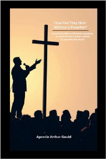 How Can They Hear Without A Preacher?: A Practical guide on effectively preaching the Word of God to exhort, explain & empower the church by Gould, Apostle Arthur