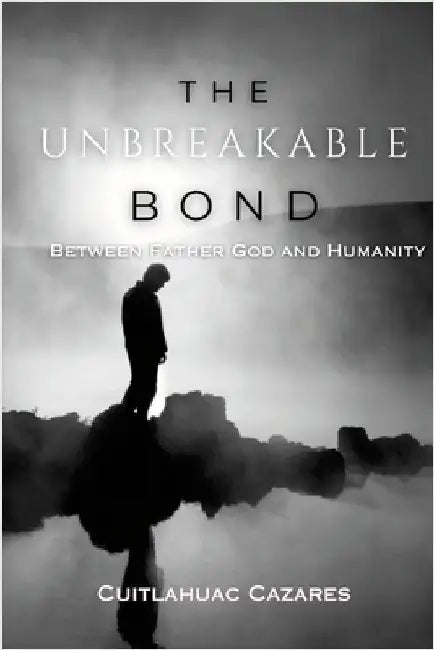 The Unbreakable Bond: Between Father God and Humanity by Cazares, Cuitlahuac