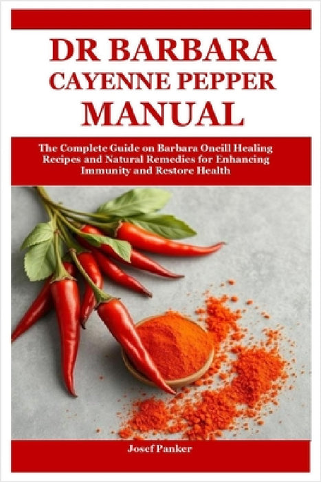 Dr Barbara Cayenne Pepper Manual: The Complete Guide on Barbara Oneill Healing Recipes and Natural Remedies for Enhancing Immunity and Restore Health by Josef Panker