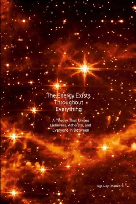 The Energy Exists Throughout Everything: A Theory That Unites Believers, Atheists, and Everyone in Between by Teja Ray Shankara