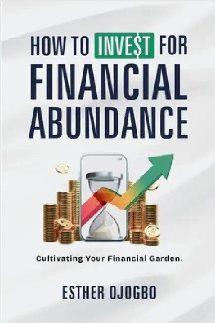 How To Invest For Financial Abundance: Cultivating Your Financial Garden by Ojogbo, Esther