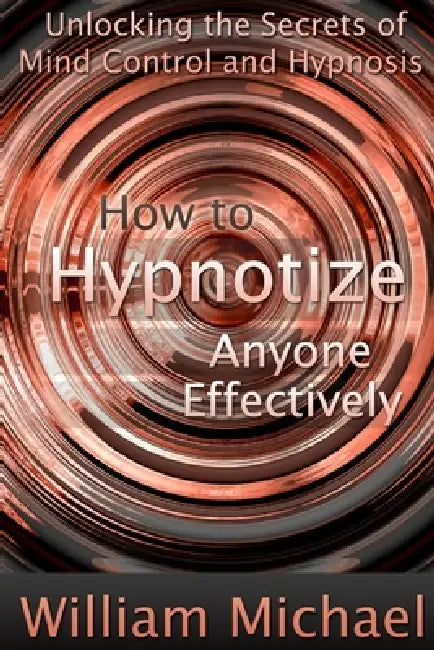 How to Hypnotize Anyone Effectively: Unlocking the Secrets of Mind Control and Hypnosis by William Michael