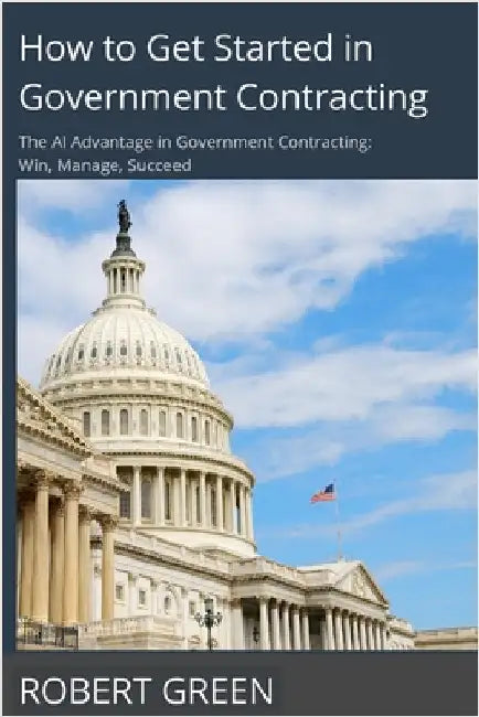 How to Get Started in Government Contracting: The AI Advantage in Government Contracting: Win, Manage, Succeed by Green, Robert