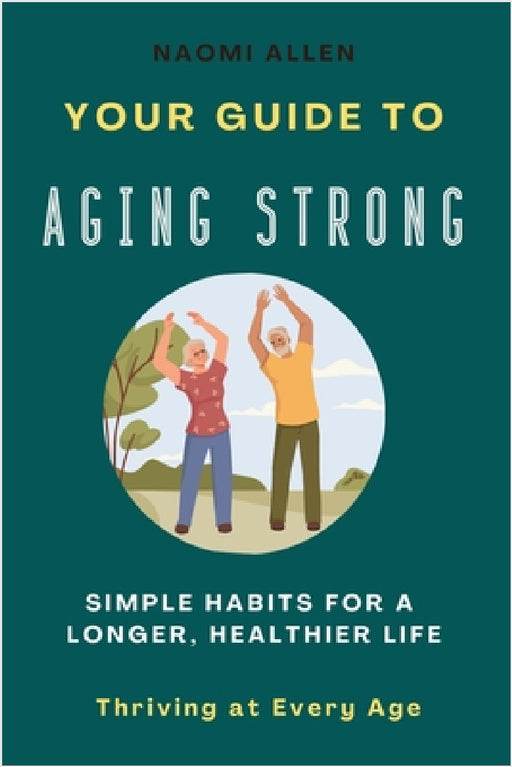 Your Guide To Aging Strong - Simple Habits for a Longer, Healthier Life: Thriving at Every Age by Naomi Allen
