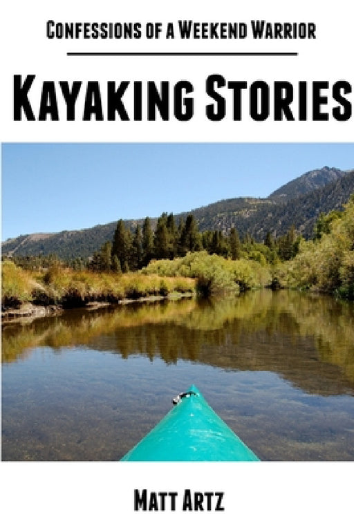 Confessions of a Weekend Warrior: Kayaking Stories by Matt Artz