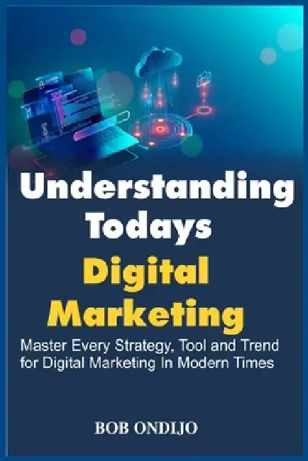 Understanding Todays Digital Marketing: Master Every Strategy, Tool, and Trend for Digital Marketing In Modern Times by Bob Ondijo