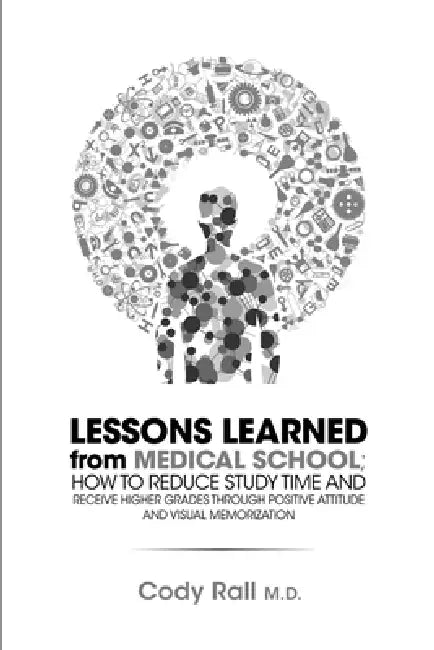 Lessons Learned from Medical School; How to Reduce Study Time and Receive Higher Grades through Positive Attitude and Visual Memorization by Cody Rall