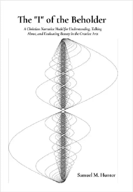 The "I" of the Beholder: A Christian Narrative Model for Understanding, Talking About, and Evaluating Beauty in the Creative Arts by Hunter, Samuel M.