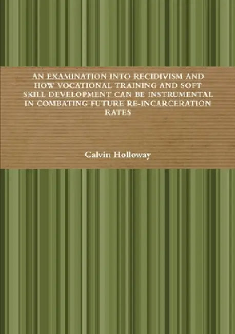 An Examination Into Recidivism and How Vocational Training and Soft Skill Development Can Be Instrumental in Combating Future Re-Incarceration Rates by Calvin Holloway