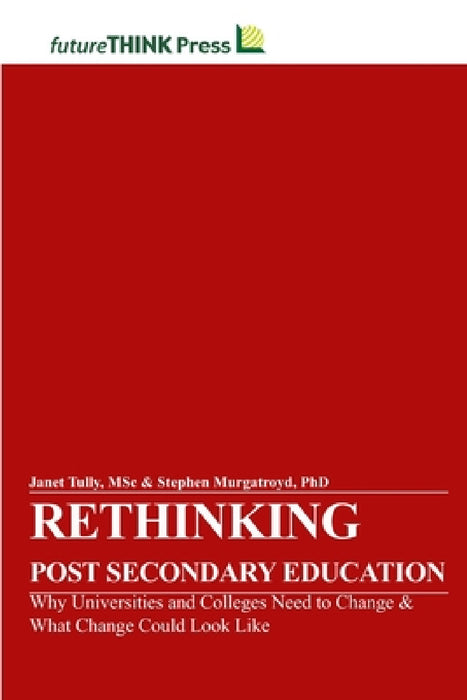 Rethinking Post-Secondary Education - Why Universities and Colleges Need to Change & What Change Could Look Like by Msc Janet Tully, Stephen Murgatroyd