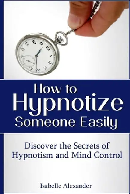How to Hypnotize Someone Easily: Discover the Secrets of Hypnotism and Mind Control by Isabelle Alexander