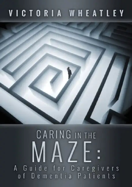 Caring In the Maze: A Caregiver's Guide for Managing the Dementia Patient by Victoria Wheatley