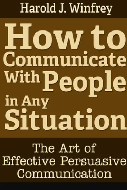 How to Communicate With People in Any Situation: The Art of Effective Persuasive Communication by Harold J. Winfrey
