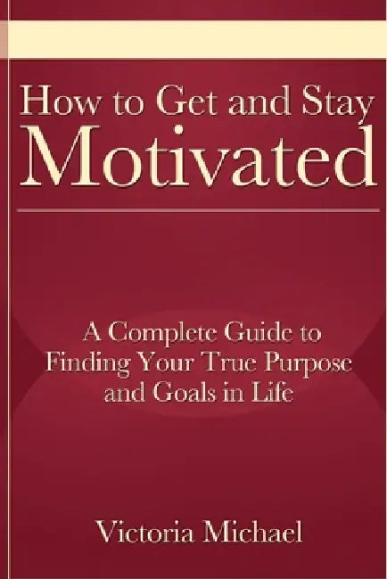 How to Get and Stay Motivated: A Complete Guide to Finding Your True Purpose and Goals in Life by Victoria Michael