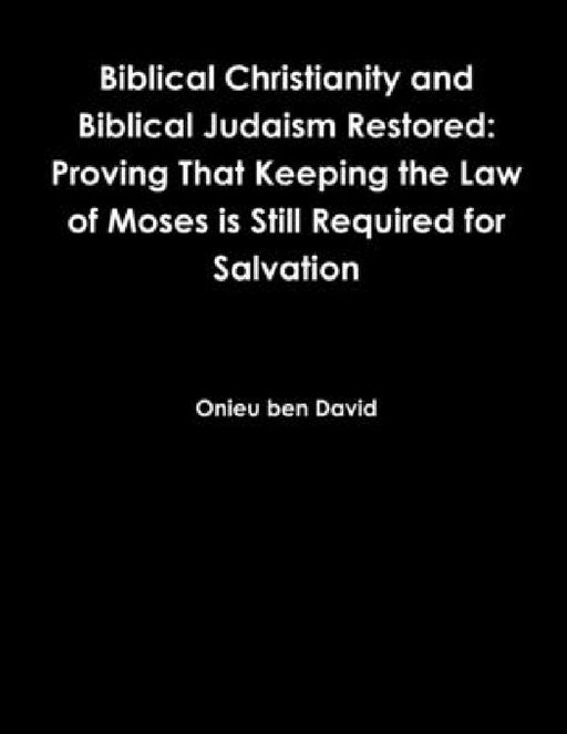 Biblical Christianity and Biblical Judaism Restored: Proving That Keeping the Law of Moses is Still Required for Salvation by Onieu Ben David